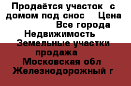 Продаётся участок (с домом под снос) › Цена ­ 150 000 - Все города Недвижимость » Земельные участки продажа   . Московская обл.,Железнодорожный г.